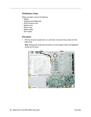 Page 42
41 - iBook G4 (12-inch Mid 2005) Take Apart
 Top Case
Preliminary Steps
Before you begin, remove the following:
• Battery 
• Keyboard and RAM shield
• AirPort Extreme Card
• Memory card
• Bottom case
• Bottom shield
• DC-in board
Procedure
1. With the computer upside down on a soft cloth, remove the two screws from the 
battery bay.
Note:  Although the model pictured below is not the subject model, the highlig\
hted 
screws are the same.  