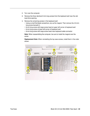 Page 43
iBook G4 (12-inch Mid 2005) Take Apart - 42
 Top Case 2. Turn over the computer. 
3. Remove the three identical 2-mm long screws from the keyboard well near the slot 
load drive opening.
4. Remove the remaining screws in the keyboard well: • Using a small flat-blade screwdriver, pry up the magnet. Then remove the\
 4.5-mm long screw beneath it.
• 6-mm long screw with large screw head at upper left corner of keyboard w\
ell
• 6-mm long screw at lower left corner of keyboard well
• 6-mm long screw with...