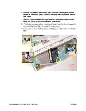 Page 46
45 - iBook G4 (12-inch Mid 2005) Take Apart
 Top Case
9.
Warning: The top case is connected to the computer assembly with delicate 
cables. Do not remove the top case until the cables are disconnected (see the 
next steps).  
Warning: When performing this step, make sure the speaker cable, trackpa\
d 
cable, and shorter power switch cable are not strained.  
10.  With the top case loosened and the cables still attached, position the top case so it is  somewhat off center and you can see all three...