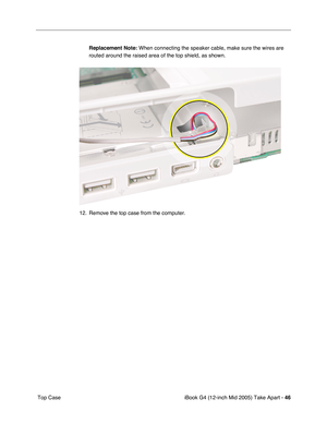 Page 47
iBook G4 (12-inch Mid 2005) Take Apart - 46
 Top Case Replacement Note:
 When connecting the speaker cable, make sure the wires are 
routed around the raised area of the top shield, as shown.
12. Remove the top case from the computer. 