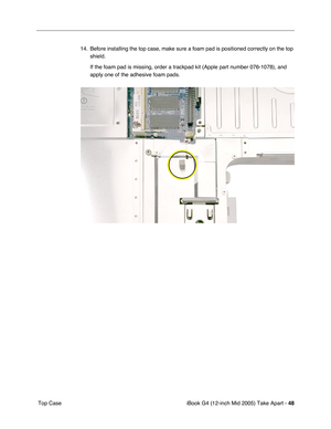 Page 49
iBook G4 (12-inch Mid 2005) Take Apart - 48
 Top Case 14. Before installing the top case, make sure a foam pad is positioned correctly on the top 
shield. 
If the foam pad is missing, order a trackpad kit (Apple part number 076\
-1078), and 
apply one of the adhesive foam pads. 