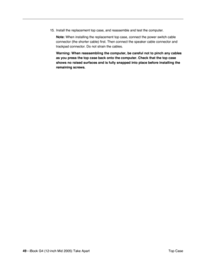 Page 50
49 - iBook G4 (12-inch Mid 2005) Take Apart
 Top Case
15. Install the replacement top case, and reassemble and test the computer.
Note:  When installing the replacement top case, connect the power switch cabl\
e 
connector (the shorter cable) first. Then connect the speaker cable co\
nnector and 
trackpad connector. Do not strain the cables.
Warning:  When reassembling the computer, be careful not to pinch any cables 
as you press the top case back onto the computer. Check that the top cas\
e 
shows no...