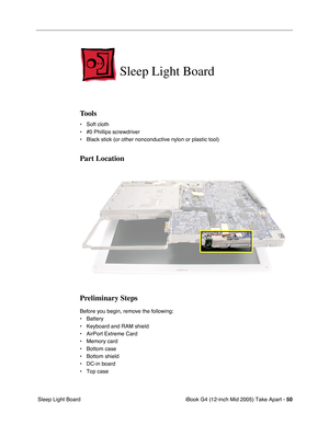 Page 51
iBook G4 (12-inch Mid 2005) Take Apart - 50
 Sleep Light Board
Sleep Light Board
Tools
• Soft cloth
• #0 Phillips screwdriver
• Black stick (or other nonconductive nylon or plastic tool)
Part Location
Preliminary Steps
Before you begin, remove the following:
• Battery 
• Keyboard and RAM shield
• AirPort Extreme Card
• Memory card
• Bottom case
• Bottom shield
• DC-in board
• Top case 