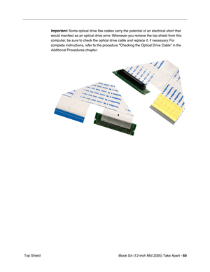 Page 61
iBook G4 (12-inch Mid 2005) Take Apart - 60
 Top Shield Important:
 Some optical drive  ﬂex cables carry the potential of an electrical short that 
would manifest as an optical drive error. Whenever you remove the top shield from this 
computer, be sure to check the optical drive cable and replace it, if necessary. For 
complete instructions, refer to the procedure Checking the Optical Drive Cable in the 
Additional Procedures chapter. 