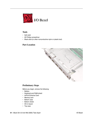 Page 62
61 - iBook G4 (12-inch Mid 2005) Take Apart
 I/O Bezel
I/O Bezel
Tools
• Soft cloth
• #0 Phillips screwdriver
• Black stick (or other nonconductive nylon or plastic tool)
Part Location
Preliminary Steps
Before you begin, remove the following:
• Battery 
• Keyboard and RAM shield
• AirPort Extreme Card
• Memory card
• Bottom case
• Bottom shield
• DC-in board
• Top case 