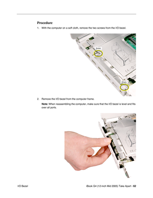 Page 63
iBook G4 (12-inch Mid 2005) Take Apart - 62
 I/O Bezel
Procedure
1. With the computer on a soft cloth, remove the two screws from the I/O bezel. 
2. Remove the I/O bezel from the computer frame.
Note:  When reassembling the computer, make sure that the I/O bezel is level and fits 
over all ports. 