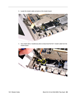 Page 67
iBook G4 (12-inch Mid 2005) Take Apart - 66
 RJ11 Modem Cable 3. Locate the modem cable connector at the modem board.
4. Use a black stick or needlenose pliers to disconnect the RJ11 modem cable from the 
modem board.  