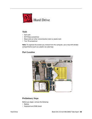 Page 69
iBook G4 (12-inch Mid 2005) Take Apart - 68
 Hard Drive
Hard Drive
Tools
• Soft cloth
• #0 Phillips screwdriver
• Black stick (or other nonconductive nylon or plastic tool)
• Torx T8 screwdriver
Note:  To organize the screws you remove from the computer, use a tray with divided 
compartments (such as a plastic ice cube tray).
Part Location
Preliminary Steps
Before you begin, remove the following:
• Battery 
• Keyboard and RAM shield 