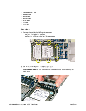 Page 70
69 - iBook G4 (12-inch Mid 2005) Take Apart
 Hard Drive
• AirPort Extreme Card
• Memory card
• Bottom case
• Bottom shield 
• DC-in board
• Top case
• Top shield
Procedure
1. Remove the six identical 4.5-mm long screws:
• four from the hard drive brackets 
• two from the holder over the hard drive connector
2. Lift off the holder from the hard drive connector. Replacement Note:  Be sure to reinstall the connector holder when replacing the 
hard drive. 