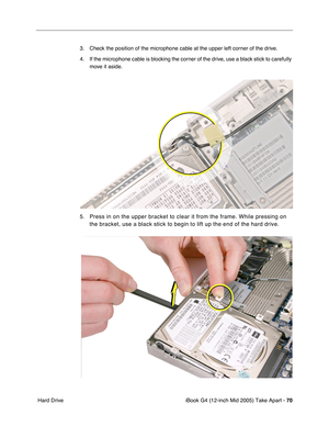 Page 71
iBook G4 (12-inch Mid 2005) Take Apart - 70
 Hard Drive 3. Check the position of the microphone cable at the upper left corner of the drive.
4. If the microphone cable is blocking the corner of the drive, use a black stick to carefully 
move it aside.
5.
Press in on the upper bracket to clear it from the frame. While pressing\
 on 
the bracket, use a black stick to begin to lift up the end of the hard d\
rive. 