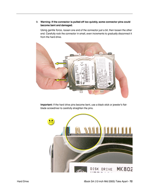 Page 73
iBook G4 (12-inch Mid 2005) Take Apart - 72
 Hard Drive 9.
Warning:  If the connector is pulled off too quickly, some connector pins could 
become bent and damaged.
Using gentle force, loosen one end of the connector just a bit, then loosen the other 
end. Carefully rock the connector in small, even increments to gradually\
 disconnect it 
from the hard drive.
Important:  If the hard drive pins become bent, use a black stick or jeweler’s f\
lat-
blade screwdriver to carefully straighten the pins. 