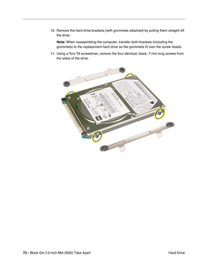 Page 74
73 - iBook G4 (12-inch Mid 2005) Take Apart
 Hard Drive
10. Remove the hard drive brackets (with grommets attached) by pulling them straight off 
the drive.
Note:  When reassembling the computer, transfer both brackets (including the \
grommets) to the replacement hard drive so the grommets fit over the sc\
rew heads.
11. Using a Torx T8 screwdriver, remove the four identical, black, 7-mm long screws from  the sides of the drive. 