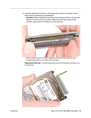 Page 75
iBook G4 (12-inch Mid 2005) Take Apart - 74
 Hard Drive 12. Install the replacement hard drive, and reassemble and test the computer. Follow 
these important replacement considerations:
•Important:  Before installing the hard drive direct-connect connector, find the ope\
n 
spaces on the drive and the connector. Make sure the empty space on th\
e 
connector aligns with the missing pin on the hard drive.
• With the direct-connect connector aligned correctly over the hard drive \
pins,  carefully press...