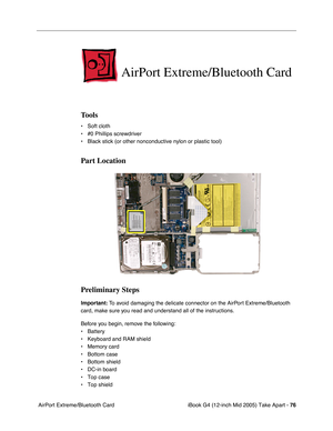 Page 77
iBook G4 (12-inch Mid 2005) Take Apart - 76
 AirPort Extreme/Bluetooth Card
AirPort Extreme/Bluetooth Card
Tools
• Soft cloth
• #0 Phillips screwdriver
• Black stick (or other nonconductive nylon or plastic tool)
Part Location
Preliminary Steps
Important:  To avoid damaging the delicate connector on the AirPort Extreme/Bluetooth 
card, make sure you read and understand all of the instructions. 
Before you begin, remove the following:
• Battery
• Keyboard and RAM shield
• Memory card
• Bottom case
•...