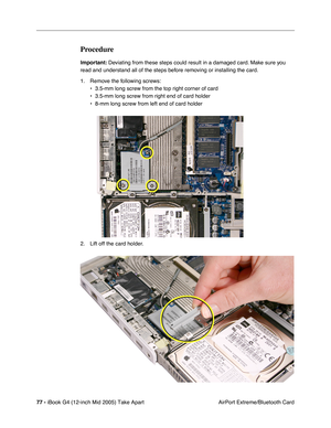 Page 78
77 - iBook G4 (12-inch Mid 2005) Take Apart
 AirPort Extreme/Bluetooth Card
Procedure
Important: Deviating from these steps could result in a damaged card. Make sure you 
read and understand all of the steps before removing or installing the card.
1. Remove the following screws: • 3.5-mm long screw from the top right corner of card
• 3.5-mm long screw from right end of card holder
• 8-mm long screw from left end of card holder
2. Lift off the card holder. 