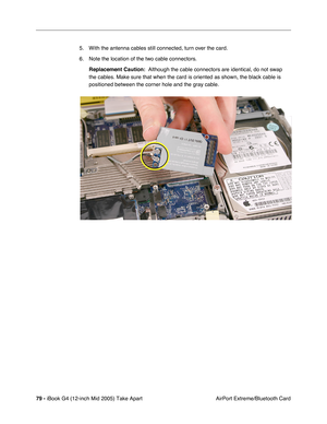 Page 80
79 - iBook G4 (12-inch Mid 2005) Take Apart
 AirPort Extreme/Bluetooth Card
5. With the antenna cables still connected, turn over the card.
6. Note the location of the two cable connectors. 
Replacement Caution:   Although the cable connectors are identical, do not swap 
the cables. Make sure that when the card is oriented as shown, the black\
 cable is 
positioned between the corner hole and the gray cable.  