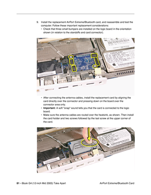 Page 82
81 - iBook G4 (12-inch Mid 2005) Take Apart
 AirPort Extreme/Bluetooth Card
9. Install the replacement AirPort Extreme/Bluetooth card, and reassemble and test the 
computer. Follow these important replacement considerations:
• Check that three small bumpers are installed on the logic board in the o\
rientation shown (in relation to the standoffs and card connector).
• After connecting the antenna cables, install the replacement card by ali\
gning the  card directly over the connector and pressing down...