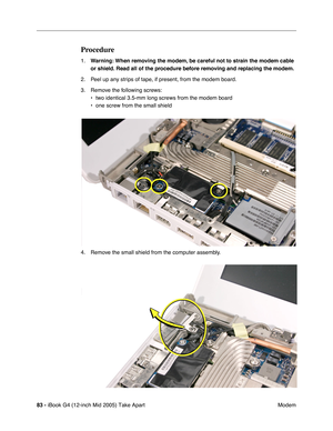 Page 84
83 - iBook G4 (12-inch Mid 2005) Take Apart
 Modem
Procedure
1.Warning:  When removing the modem, be careful not to strain the modem cable 
or shield. Read all of the procedure before removing and replacing the modem.
2. Peel up any strips of tape, if present, from the modem board.
3. Remove the following screws: • two identical 3.5-mm long screws from the modem board
• one screw from the small shield
4. Remove the small shield from the computer assembly. 