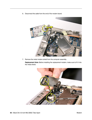 Page 86
85 - iBook G4 (12-inch Mid 2005) Take Apart
 Modem
6. Disconnect the cable from the end of the modem board.
7. Remove the metal modem shield from the computer assembly.
Replacement Note:  Before installing the replacement modem, make sure to fit it into 
the metal shield. 