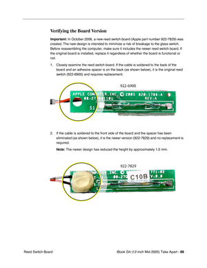 Page 89
iBook G4 (12-inch Mid 2005) Take Apart - 88
 Reed Switch Board
Verifying the Board Version
Important:  In October 2006, a new reed switch board (Apple part number 922-7829) was 
created. The new design is intended to minimize a risk of breakage to the glass switch. 
Before reassembling the computer, make sure it includes the newer reed switch board. If 
the original board is installed, replace it regardless of whether the board is\
 functional or 
not.
1. Closely examine the reed switch board. If the...