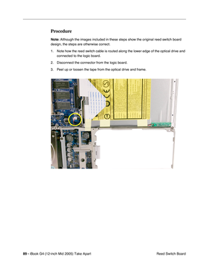 Page 90
89 - iBook G4 (12-inch Mid 2005) Take Apart
 Reed Switch Board
Procedure
Note: Although the images included in these steps show the original reed switch board 
design, the steps are otherwise correct.
1. Note how the reed switch cable is routed along the lower edge of the optical drive and  connected to the logic board. 
2. Disconnect the connector from the logic board.
3. Peel up or loosen the tape from the optical drive and frame. 