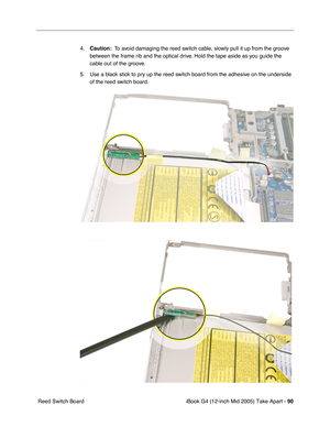 Page 91
iBook G4 (12-inch Mid 2005) Take Apart - 90
 Reed Switch Board 4.
Caution:   To avoid damaging the reed switch cable, slowly pull it up from the groove 
between the frame rib and the optical drive. Hold the tape aside as you guide the 
cable out of the groove.
5. Use a black stick to pry up the reed switch board from the adhesive on the underside  of the reed switch board. 