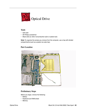 Page 93
iBook G4 (12-inch Mid 2005) Take Apart - 92
 Optical Drive
Optical Drive
Tools
• Soft cloth
• #0 Phillips screwdriver
• Black stick (or other nonconductive nylon or plastic tool)
Note:  To organize the screws you remove from the computer, use a tray with divided 
compartments (such as a plastic ice cube tray).
Part Location
Preliminary Steps
Before you begin, remove the following:
• Battery 
• Keyboard and RAM shield
• Memory 