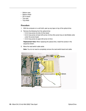 Page 94
93 - iBook G4 (12-inch Mid 2005) Take Apart
 Optical Drive
• Bottom case 
• Bottom shield
• DC-in board
• Top case
• Top shield
Procedure
1. With the computer on a soft cloth, peel up any tape on top of the optical drive.
2. Remove the following from the optical drive:
• 5-mm long screw at ends of drive bezel
• 6-mm long screw at lower left corner of drive (this screw has an identi\
fiable collar under the screw head)
• 3-mm long screw at upper left corner of drive
Replacement Note:  When replacing the...