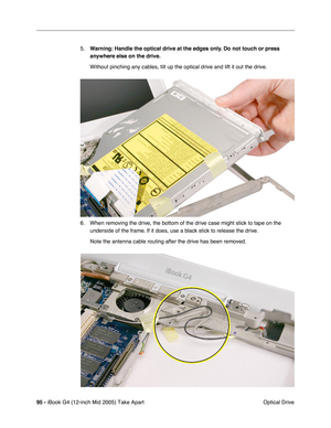 Page 96
95 - iBook G4 (12-inch Mid 2005) Take Apart
 Optical Drive
5.
Warning:  Handle the optical drive at the edges only. Do not touch or press 
anywhere else on the drive.
Without pinching any cables, tilt up the optical drive and lift it out t\
he drive.
6. When removing the drive, the bottom of the drive case might stick to tape on the  underside of the frame. If it does, use a black stick to release the drive.
Note the antenna cable routing after the drive has been removed. 