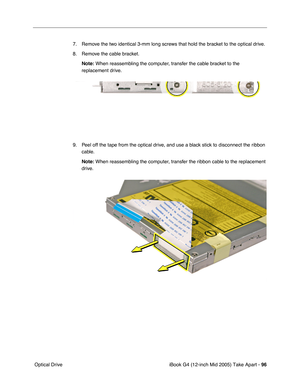 Page 97
iBook G4 (12-inch Mid 2005) Take Apart - 96
 Optical Drive 7. Remove the two identical 3-mm long screws that hold the bracket to the optical drive.
8. Remove the cable bracket.
Note:  When reassembling the computer, transfer the cable bracket to the 
replacement drive.
9. Peel off the tape from the optical drive, and use a black stick to disconnect the ribbon  cable.
Note:  When reassembling the computer, transfer the ribbon cable to the replacement 
drive.  