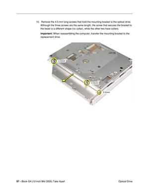 Page 98
97 - iBook G4 (12-inch Mid 2005) Take Apart
 Optical Drive
10.  Remove the 4.5-mm long screws that hold the mounting bracket to the optical drive. 
Although the three screws are the same length, the screw that secures the bracket to 
the bezel is a different shape (no collar), while the other two have collars.
Important:  When reassembling the computer, transfer the mounting bracket to the 
replacement drive. 