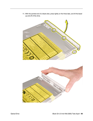 Page 99
iBook G4 (12-inch Mid 2005) Take Apart - 98
 Optical Drive 11. With the pointed end of a black stick, press lightly on the three tabs, and tilt the bezel 
up and off of the drive. 