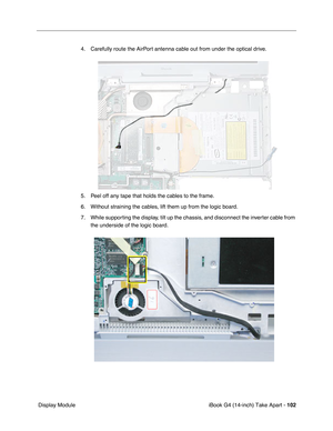 Page 103iBook G4 (14-inch) Take Apart - 102
 Display Module4. Carefully route the AirPort antenna cable out from under the optical drive.
5. Peel off any tape that holds the cables to the frame.
6. Without straining the cables, lift them up from the logic board.
7. While supporting the display, tilt up the chassis, and disconnect the inverter cable from 
the underside of the logic board. 