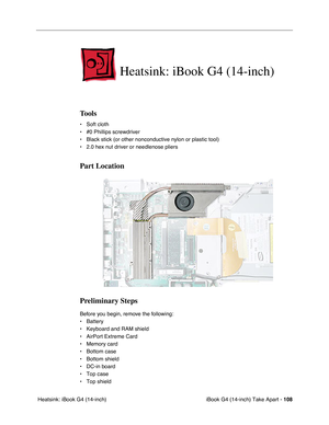 Page 109iBook G4 (14-inch) Take Apart - 108
 Heatsink: iBook G4 (14-inch)
Heatsink: iBook G4 (14-inch)
Tools
• Soft cloth
• #0 Phillips screwdriver
• Black stick (or other nonconductive nylon or plastic tool)
• 2.0 hex nut driver or needlenose pliers   
Part Location
Preliminary Steps
Before you begin, remove the following:
• Battery 
• Keyboard and RAM shield
• AirPort Extreme Card
• Memory card
• Bottom case 
• Bottom shield
• DC-in board
• Top case
• Top shield 