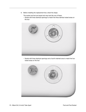 Page 12 
11 -  
iBook G4 (14-inch) Take Apart
 Foot and Foot Socket 9. Before installing the replacement foot, check the shape.
The socket and foot are keyed and may look like one of these:
• Socket with three identical openings to match the three identical raised areas on 
the foot  
  
• Socket with three identical openings and a fourth indented area to match the four 
raised areas on the foot  