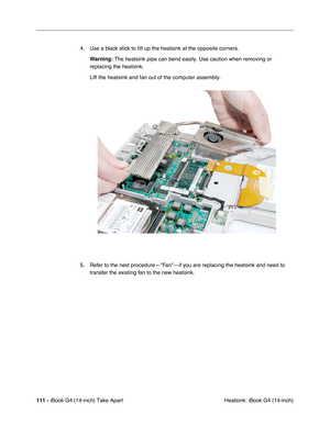 Page 112111 - iBook G4 (14-inch) Take Apart
 Heatsink: iBook G4 (14-inch) 4. Use a black stick to tilt up the heatsink at the opposite corners.
Warning: The heatsink pipe can bend easily. Use caution when removing or 
replacing the heatsink.
Lift the heatsink and fan out of the computer assembly.
5. Refer to the next procedure—Fan—if you are replacing the heatsink and need to 
transfer the existing fan to the new heatsink. 