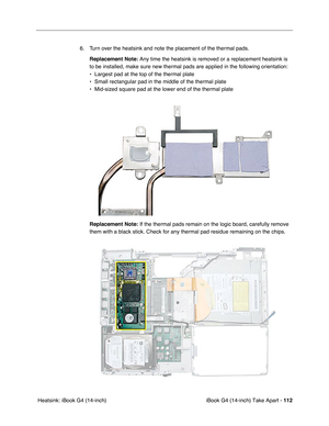 Page 113iBook G4 (14-inch) Take Apart - 112
 Heatsink: iBook G4 (14-inch)6. Turn over the heatsink and note the placement of the thermal pads.
Replacement Note: Any time the heatsink is removed or a replacement heatsink is 
to be installed, make sure new thermal pads are applied in the following orientation:
• Largest pad at the top of the thermal plate
• Small rectangular pad in the middle of the thermal plate
• Mid-sized square pad at the lower end of the thermal plate
Replacement Note: If the thermal pads...