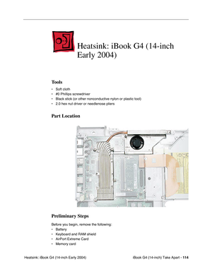 Page 115iBook G4 (14-inch) Take Apart - 114
 Heatsink: iBook G4 (14-inch Early 2004)
Heatsink: iBook G4 (14-inch 
Early 2004)
Tools
• Soft cloth
• #0 Phillips screwdriver
• Black stick (or other nonconductive nylon or plastic tool)
• 2.0 hex nut driver or needlenose pliers   
Part Location
Preliminary Steps
Before you begin, remove the following:
• Battery 
• Keyboard and RAM shield
• AirPort Extreme Card
• Memory card 