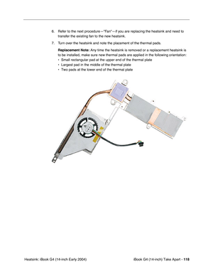 Page 119iBook G4 (14-inch) Take Apart - 118
 Heatsink: iBook G4 (14-inch Early 2004)6. Refer to the next procedure—Fan—if you are replacing the heatsink and need to 
transfer the existing fan to the new heatsink.
7. Turn over the heatsink and note the placement of the thermal pads.
Replacement Note: Any time the heatsink is removed or a replacement heatsink is 
to be installed, make sure new thermal pads are applied in the following orientation:
• Small rectangular pad at the upper end of the thermal plate
•...