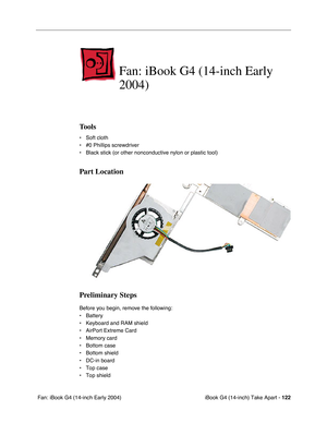 Page 123iBook G4 (14-inch) Take Apart - 122
 Fan: iBook G4 (14-inch Early 2004)
Fan: iBook G4 (14-inch Early 
2004)
Tools
• Soft cloth
• #0 Phillips screwdriver
• Black stick (or other nonconductive nylon or plastic tool)
Part Location
Preliminary Steps
Before you begin, remove the following:
• Battery 
• Keyboard and RAM shield
• AirPort Extreme Card
• Memory card
• Bottom case 
• Bottom shield
• DC-in board
• Top case
• Top shield 