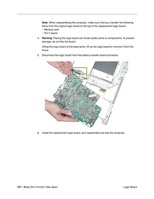 Page 128127 - iBook G4 (14-inch) Take Apart
 Logic Board Note: When reassembling the computer, make sure that you transfer the following 
items from the original logic board to the top of the replacement logic board:
• Memory card
• RJ11 board
4.Warning: Flexing the logic board can break solder joints to components. To prevent 
damage, do not ﬂex the board.
Lifting the logic board at the back ports, tilt up the logic board to remove it from the 
frame.
5. Disconnect the logic board from the battery transfer...