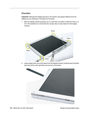 Page 132131 - iBook G4 (14-inch) Take Apart
 Display Housing (Back Case)
Procedure
Important: Although the display pictured in this section may appear different from the 
display you are working on, the steps are the same.
1. With the display module lying face up on a soft cloth, use either a 5/32 hex driver or a 
Torx T6 screwdriver to remove the four screws (two on each side) from the display 
housing. 
2. Using a black stick, pry up the bezel from the display housing. Carefully work the black 
stick around...