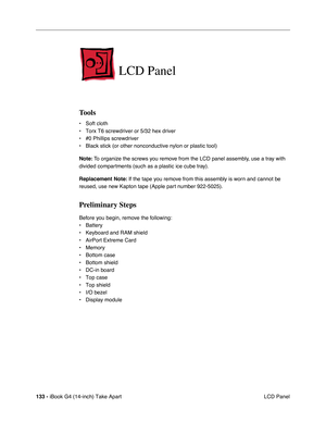 Page 134133 - iBook G4 (14-inch) Take Apart
 LCD Panel
LCD Panel
Tools
• Soft cloth
• Torx T6 screwdriver or 5/32 hex driver 
• #0 Phillips screwdriver
• Black stick (or other nonconductive nylon or plastic tool)
Note: To organize the screws you remove from the LCD panel assembly, use a tray with 
divided compartments (such as a plastic ice cube tray).
Replacement Note: If the tape you remove from this assembly is worn and cannot be 
reused, use new Kapton tape (Apple part number 922-5025).
Preliminary Steps...