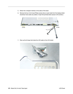 Page 138137 - iBook G4 (14-inch) Take Apart
 LCD Panel 5. Notice the U-shaped notches on the sides of the bezel. 
6. Remove the four 3-mm long Phillips screws (two on each side) from the display shield. 
(Carefully move aside any cables or tape that partially block access to the screws.)
7. Peel up the foil tape that holds the LCD cable to the LCD shield.    
3 mm
3 mm 