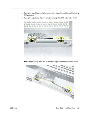 Page 139iBook G4 (14-inch) Take Apart - 138
 LCD Panel8. Peel up the tape if it covers the two screws at the clutch. Remove the two 11-mm long 
Phillips screws.   
9. Peel up the tape that anchors the folded mesh strip of the LCD cable to the shield. 
Note: The positioning of the tape on the shield might differ among computer models.  