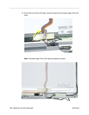 Page 142141 - iBook G4 (14-inch) Take Apart
 LCD Panel 12. At the other end of the LCD cable, remove the tape from the bottom edge of the LCD 
panel.    
Note: The bottom edge of the LCD might also appear as shown: 