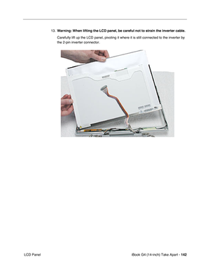 Page 143iBook G4 (14-inch) Take Apart - 142
 LCD Panel13.Warning: When lifting the LCD panel, be careful not to strain the inverter cable.
Carefully lift up the LCD panel, pivoting it where it is still connected to the inverter by 
the 2-pin inverter connector.    