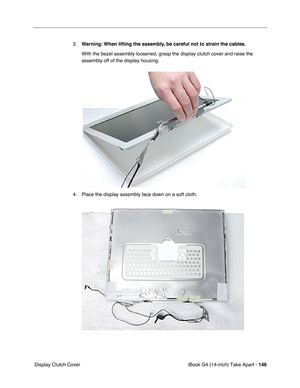 Page 147iBook G4 (14-inch) Take Apart - 146
 Display Clutch Cover3.Warning: When lifting the assembly, be careful not to strain the cables.
With the bezel assembly loosened, grasp the display clutch cover and raise the 
assembly off of the display housing.   
4. Place the display assembly face down on a soft cloth.  