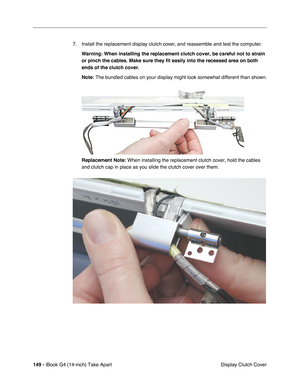 Page 150149 - iBook G4 (14-inch) Take Apart
 Display Clutch Cover 7. Install the replacement display clutch cover, and reassemble and test the computer.
Warning: When installing the replacement clutch cover, be careful not to strain 
or pinch the cables. Make sure they fit easily into the recessed area on both 
ends of the clutch cover.
Note: The bundled cables on your display might look somewhat different than shown.
Replacement Note: When installing the replacement clutch cover, hold the cables 
and clutch cap...