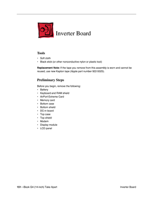 Page 152151 - iBook G4 (14-inch) Take Apart
 Inverter Board
Inverter Board
Tools
• Soft cloth
• Black stick (or other nonconductive nylon or plastic tool)
Replacement Note: If the tape you remove from this assembly is worn and cannot be 
reused, use new Kapton tape (Apple part number 922-5025).
Preliminary Steps
Before you begin, remove the following:
• Battery 
• Keyboard and RAM shield
• AirPort Extreme Card
• Memory card
• Bottom case
• Bottom shield
• DC-in board
• Top case
• Top shield
• Modem
• Display...